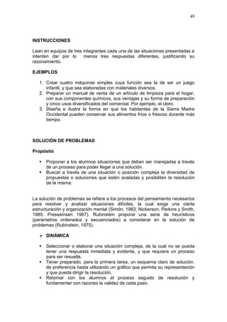 49

INSTRUCCIONES
Lean en equipos de tres integrantes cada una de las situaciones presentadas e
intenten dar por lo
menos tres respuestas diferentes, justificando su
razonamiento.
EJEMPLOS
1. Crear cuatro máquinas simples cuya función sea la de ser un juego
infantil, y que sea elaboradas con materiales diversos.
2. Preparar un manual de venta de un artículo de limpieza para el hogar,
con sus componentes químicos, sus ventajas y su forma de preparación
y cinco usos diversificados del comercial. Por ejemplo, el cloro.
3. Diseña e ilustra la forma en que los habitantes de la Sierra Madre
Occidental pueden conservar sus alimentos fríos o frescos durante más
tiempo.

SOLUCIÓN DE PROBLEMAS
Propósito



Proponer a los alumnos situaciones que deban ser manejadas a través
de un proceso para poder llegar a una solución.
Buscar a través de una situación o posición compleja la diversidad de
propuestas o soluciones que estén avaladas y posibiliten la resolución
de la misma.

La solución de problemas se refiere a los procesos del pensamiento necesarios
para resolver y analizar situaciones difíciles, la cual exige una cierta
estructuración y organización mental (Simón, 1983; Nickerson, Perkins y Smith,
1985; Presseinsen 1987). Rubinstein propone una serie de heurísticos
(parámetros ordenados y secuenciados) a considerar en la solución de
problemas (Rubinstein, 1975).
 DINÁMICA




Seleccionar o elaborar una situación compleja, de la cual no se pueda
tener una respuesta inmediata y evidente, y que requiera un proceso
para ser resuelta.
Tener preparado, para la primera tarea, un esquema claro de solución,
de preferencia hasta utilizando un gráfico que permita su representación
y que pueda dirigir la resolución.
Retomar con los alumnos el proceso seguido de resolución y
fundamentar con razones la validez de cada paso.

 