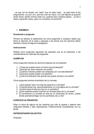 5
…es que me ha tocado una “seño” que no sabe nada… se pasó todo el día
preguntando, uno por uno, qué iba a ser de mayor, con qué lápices le gustaría
pintar ahora, dónde vivimos cada uno, quiénes eran nuestros padres… yo iba a
clase a aprender cosas, ¡pero no a enseñar a la señorita!”

 DINÁMICA
Enseñando a preguntar
Primero se plantea la elaboración de cinco preguntas a cualquier objeto que
llame la atención de la clase y después a los temas que los alumnos deban
abordar a través de alguna investigación.
Instrucciones
Realiza cinco preguntas siguiendo los ejemplos que se te presentan y las
características de cada tipo de preguntas.
EJEMPLOS
Cinco preguntas hechas por alumnos respecto de una telaraña.
1.
2.
3.
4.
5.

¿Todas las arañas hacen el mismo tipo de telaraña?
¿Qué tipo de clima requiere una araña?
¿Cuántos insectos pueden ser atrapados por una sola telaraña?
¿Qué peso puede resistir una telaraña?
¿Cuál es la telaraña más grande que puede construir una araña?

Cinco preguntas hechas al periódico de La Jornada
1.
2.
3.
4.
5.

¿Qué espesor tiene una hoja de papel de La Jornada?
¿Cuántas letras hay, aproximadamente, en una página de La Jornada?
¿Cuánto pesa la tinta que hay en un periódico?
¿Qué superficie podría cubrirse con el tiraje diario de La Jornada?
Si convertimos La Jornada en tiras de un centímetro de ancho, ¿hasta
dónde podríamos llegar con los periódicos de un día?

EJERCICIO ALTERANTIVO
Elige un tema de alguna de las materias que más te agrade y elabora diez
preguntas literales y diez exploratorias. Posteriormente compártanlas con su
grupo.
ENTREVISTADOR GALÁCTICO
Propósito

 