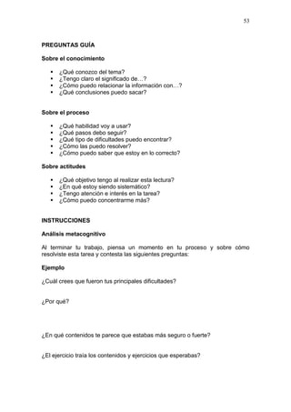 53

PREGUNTAS GUÍA
Sobre el conocimiento





¿Qué conozco del tema?
¿Tengo claro el significado de…?
¿Cómo puedo relacionar la información con…?
¿Qué conclusiones puedo sacar?

Sobre el proceso






¿Qué habilidad voy a usar?
¿Qué pasos debo seguir?
¿Qué tipo de dificultades puedo encontrar?
¿Cómo las puedo resolver?
¿Cómo puedo saber que estoy en lo correcto?

Sobre actitudes





¿Qué objetivo tengo al realizar esta lectura?
¿En qué estoy siendo sistemático?
¿Tengo atención e interés en la tarea?
¿Cómo puedo concentrarme más?

INSTRUCCIONES
Análisis metacognitivo
Al terminar tu trabajo, piensa un momento en tu proceso y sobre cómo
resolviste esta tarea y contesta las siguientes preguntas:
Ejemplo
¿Cuál crees que fueron tus principales dificultades?

¿Por qué?

¿En qué contenidos te parece que estabas más seguro o fuerte?

¿El ejercicio traía los contenidos y ejercicios que esperabas?

 