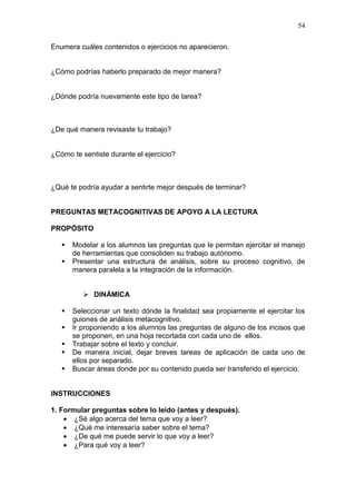 54
Enumera cuáles contenidos o ejercicios no aparecieron.

¿Cómo podrías haberlo preparado de mejor manera?

¿Dónde podría nuevamente este tipo de tarea?

¿De qué manera revisaste tu trabajo?

¿Cómo te sentiste durante el ejercicio?

¿Qué te podría ayudar a sentirte mejor después de terminar?

PREGUNTAS METACOGNITIVAS DE APOYO A LA LECTURA
PROPÓSITO



Modelar a los alumnos las preguntas que le permitan ejercitar el manejo
de herramientas que consoliden su trabajo autónomo.
Presentar una estructura de análisis, sobre su proceso cognitivo, de
manera paralela a la integración de la información.
 DINÁMICA







Seleccionar un texto dónde la finalidad sea propiamente el ejercitar los
guiones de análisis metacognitivo.
Ir proponiendo a los alumnos las preguntas de alguno de los incisos que
se proponen, en una hoja recortada con cada uno de ellos.
Trabajar sobre el texto y concluir.
De manera inicial, dejar breves tareas de aplicación de cada uno de
ellos por separado.
Buscar áreas donde por su contenido pueda ser transferido el ejercicio.

INSTRUCCIONES
1. Formular preguntas sobre lo leído (antes y después).
 ¿Sé algo acerca del tema que voy a leer?
 ¿Qué me interesaría saber sobre el tema?
 ¿De qué me puede servir lo que voy a leer?
 ¿Para qué voy a leer?

 