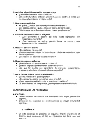 55
2. Anticipar el posible contenido o su estructura
 ¿Qué me dice el título sobre la lectura?
 ¿Qué estructura tiene el texto? ¿Tiene imágenes, cuadros o títulos que
me digan algo más que el mismo texto?
3. Buscar nuevos títulos.
 Ya que leí, ¿de qué otra manera podría titular este texto?
 Con pocas palabras, ¿qué podría decir acerca del contenido?
 Si tuviera que tomar las cinco palabras claves, ¿cuáles serían?
4. Formular representaciones o imágenes.
 ¿Qué elementos o pasajes del texto puedo representar con
imágenes en mi mente?
 ¿Qué elementos me podrían permitir formar un cuadro o una
representación del contenido?
5. Destacar palabras claves.
 ¿Qué palabras no conocía?
 ¿Qué conceptos o palabra de su contenido o definición necesitaría que
se me explicaran?
 ¿Cuáles son las palabras básicas del texto?
6. Resumir en pocas palabras.
 ¿Podría formar un resumen con el contenido?
 ¿El texto se presta para formar un cuadro sinóptico?
 ¿Lo que leí tendría que aprenderlo de memoria, comprenderlo,
organizarlo, ejercitarlo o buscarle alguna resolución?
7. Decir con las propias palabras el contenido.
 ¿Cómo podría saber que sí aprendí?
 ¿Qué preguntas podría formular yo sobre el texto?
 ¿Qué preguntas podría formular el maestro sobre el texto?
 De explicárselo a los compañeros, ¿cómo presentaría la información?

CLASIFICACIÓN DE LAS PREGUNTAS
PROPÓSITO
 Utilizar modelos para mediar que consideren una amplia perspectiva
cognitiva.
 Enriquecer los esquemas de cuestionamiento de mayor profundidad
cognitiva.
 DINÁMICA


En esta estrategia se presenta un esquema dirigido propiamente al
docente, para enriquecer el tipo de interacción que tiene con sus
alumnos.

 