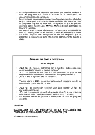 56






Es enriquecedor utilizar diferentes esquemas que permitan modelar el
nivel de preguntas que utiliza el maestro en la construcción del
conocimiento propio de su materia.
Los principales programas de Intervención Cognitiva muestren algún tipo
de propuestas para enriquecer el tipo de mediación del maestro a partir
de preguntas, algunos de ellos son, por ejemplo, el que se presenta
adaptado por el maestro José MAARÍA Martínez Beltrán del modelo de
Reuven Feuerstein.
Se sugiere tener presente el esquema, de preferencia seccionado por
cada tipo de preguntas, para ir ejercitando según el contenido manejado.
Se puede preparar con anticipación el tipo de preguntas que se
presentará a los alumnos, para introducirlas oportunamente durante la
clase.

Preguntas que llevan al razonamiento
Tema: El agua




¿Qué tipo de razones podríamos dar a nuestros padres para que
pusieran más atención en el cuidado del agua?
¿Por qué puedes afirmar que son las generaciones jóvenes las
responsables de hacer tomar conciencia de este gran problema?
¿Qué te dice la siguiente cita del periódico?
“Parece lejano el 2025, pero mientras llega será necesario invertir en
infraestructura para no sufrir de sed”.





¿Qué tipo de información deberían usar para realizar un tipo de
aseveración como ésa?
¿Por qué crees que se ha mostrado especial atención a este problema
durante este año a nivel internacional? Menciona cinco razones.
En diversas clases se pueden ir manejando un tipo de pregunta
diferente.

EJEMPLO
CLASIFICACIÓN DE LAS PREGUNTAS EN LA INTERACCIÓN DEL
PROGRAMA DE ENRIQUECIMIENTO INSTRUMENTAL (PEI)
José María Martínez Beltrán

 