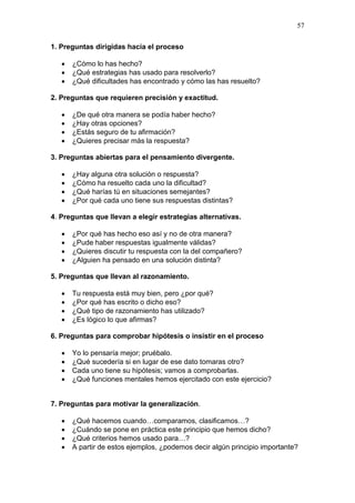 57
1. Preguntas dirigidas hacia el proceso




¿Cómo lo has hecho?
¿Qué estrategias has usado para resolverlo?
¿Qué dificultades has encontrado y cómo las has resuelto?

2. Preguntas que requieren precisión y exactitud.





¿De qué otra manera se podía haber hecho?
¿Hay otras opciones?
¿Estás seguro de tu afirmación?
¿Quieres precisar más la respuesta?

3. Preguntas abiertas para el pensamiento divergente.





¿Hay alguna otra solución o respuesta?
¿Cómo ha resuelto cada uno la dificultad?
¿Qué harías tú en situaciones semejantes?
¿Por qué cada uno tiene sus respuestas distintas?

4. Preguntas que llevan a elegir estrategias alternativas.





¿Por qué has hecho eso así y no de otra manera?
¿Pude haber respuestas igualmente válidas?
¿Quieres discutir tu respuesta con la del compañero?
¿Alguien ha pensado en una solución distinta?

5. Preguntas que llevan al razonamiento.





Tu respuesta está muy bien, pero ¿por qué?
¿Por qué has escrito o dicho eso?
¿Qué tipo de razonamiento has utilizado?
¿Es lógico lo que afirmas?

6. Preguntas para comprobar hipótesis o insistir en el proceso





Yo lo pensaría mejor; pruébalo.
¿Qué sucedería si en lugar de ese dato tomaras otro?
Cada uno tiene su hipótesis; vamos a comprobarlas.
¿Qué funciones mentales hemos ejercitado con este ejercicio?

7. Preguntas para motivar la generalización.





¿Qué hacemos cuando…comparamos, clasificamos…?
¿Cuándo se pone en práctica este principio que hemos dicho?
¿Qué criterios hemos usado para…?
A partir de estos ejemplos, ¿podemos decir algún principio importante?

 