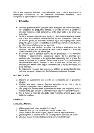 6
Utilizar las preguntas literales como referentes para construir entrevistas a
personajes involucrados en los diferentes contenidos escolares, para
enriquecer el significado de la información presentada.
 DINÁMICA









Una vez que los alumnos conocen y han manejado los circunstanciales y
las categorías de preguntas literales, se puede proceder a utilizar de
diversas maneras estos parámetros, entre ellos está el de crear una
entrevista.
Se elige un personaje relevante de alguno de los contenidos manejados
que pueda enriquecer la información que se está manejando. Después,
de manera grupal, se procede a modelar algún tipo de preguntas. Estas
preguntas pueden ser contestadas de manera posterior con las fuentes
de información al alcance de los alumnos.
Siempre que sea posible, socialice los trabajos realizados por los
alumnos, ya que esto les permitirá crear nuevos modelos o áreas de
cuestionamiento para los personajes.
Se puede jugar a estudiar alguno de los personajes y su momento
histórico y posteriormente seleccionar alguno de los alumnos que
pudieran dar respuestas a las preguntas preparadas por el grupo. Se
puede apoyar con un grupo de “Asesores de imagen” o consultores que
faciliten las respuestas, tal como lo hacía el Gran Kan, al cual sirvió por
muchos años Marco Polo, según se comenta en la novela El Viajero, de
Gary Jennings.
Es importante recordar que, aunque se utilicen las preguntas literales,
quizá se presenten situaciones donde las respuestas sea diversas.

INSTRUCCIONES
a. Elabora un cuestionario que puede ser contestado por el personaje
elegido.
b. Verifica que sean cubierto diversos aspectos de su vida y de la
aportación que pudo realizar a la humanidad.
c. Las preguntas deben tener posibilidad de tener una respuesta más o
menos cierta, con base en la información que se posee del entrevistado.
d. Por lo menos la mitad de ellas debe hacer referencia al tema que se está
tratando en clase.
EJEMPLO
Entrevista A Mahoma
1.
2.
3.
4.
5.

¿Nos podría decir cómo se originó el Islam?
Seños Profeta: ¿a qué se dedica su familia hoy en día?
Usted con sus frecuentes viajes ¿llegó a conocer algo interesante?
¿Qué significa la palabra Islam y a sus seguidores cómo se les llama?
¿En qué ciudad formó usted la primera comunidad islámica?

 