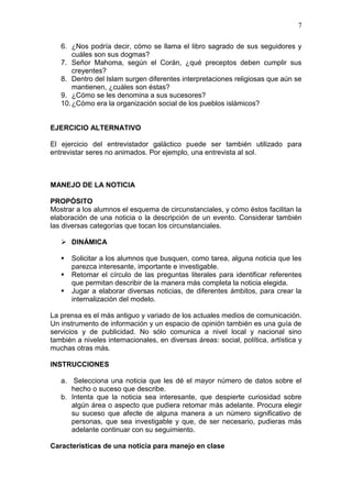 7
6. ¿Nos podría decir, cómo se llama el libro sagrado de sus seguidores y
cuáles son sus dogmas?
7. Señor Mahoma, según el Corán, ¿qué preceptos deben cumplir sus
creyentes?
8. Dentro del Islam surgen diferentes interpretaciones religiosas que aún se
mantienen, ¿cuáles son éstas?
9. ¿Cómo se les denomina a sus sucesores?
10. ¿Cómo era la organización social de los pueblos islámicos?

EJERCICIO ALTERNATIVO
El ejercicio del entrevistador galáctico puede ser también utilizado para
entrevistar seres no animados. Por ejemplo, una entrevista al sol.

MANEJO DE LA NOTICIA
PROPÓSITO
Mostrar a los alumnos el esquema de circunstanciales, y cómo éstos facilitan la
elaboración de una noticia o la descripción de un evento. Considerar también
las diversas categorías que tocan los circunstanciales.
 DINÁMICA




Solicitar a los alumnos que busquen, como tarea, alguna noticia que les
parezca interesante, importante e investigable.
Retomar el círculo de las preguntas literales para identificar referentes
que permitan describir de la manera más completa la noticia elegida.
Jugar a elaborar diversas noticias, de diferentes ámbitos, para crear la
internalización del modelo.

La prensa es el más antiguo y variado de los actuales medios de comunicación.
Un instrumento de información y un espacio de opinión también es una guía de
servicios y de publicidad. No sólo comunica a nivel local y nacional sino
también a niveles internacionales, en diversas áreas: social, política, artística y
muchas otras más.
INSTRUCCIONES
a. Selecciona una noticia que les dé el mayor número de datos sobre el
hecho o suceso que describe.
b. Intenta que la noticia sea interesante, que despierte curiosidad sobre
algún área o aspecto que pudiera retomar más adelante. Procura elegir
su suceso que afecte de alguna manera a un número significativo de
personas, que sea investigable y que, de ser necesario, pudieras más
adelante continuar con su seguimiento.
Características de una noticia para manejo en clase

 