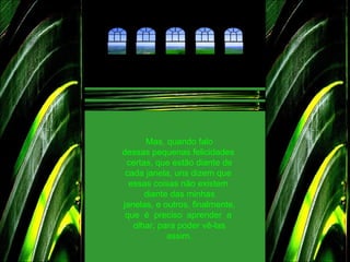Mas, quando falo dessas pequenas felicidades certas, que estão diante de cada janela, uns dizem que  essas coisas não existem  diante das minhas janelas, e outros, finalmente, que  é  preciso  aprender  a  olhar, para poder vê-las assim. 
