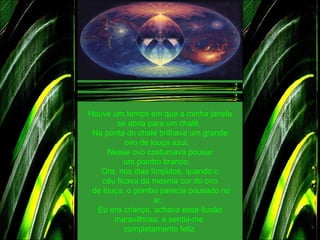 Houve um tempo em que a minha janela se abria para um chalé.  Na ponta do chalé brilhava um grande ovo de louça azul.    Nesse ovo costumava pousar um pombo branco.    Ora, nos dias límpidos, quando o céu ficava da mesma cor do ovo   de louça, o pombo parecia pousado no ar.   Eu era criança, achava essa ilusão maravilhosa, e sentia-me  completamente feliz. 