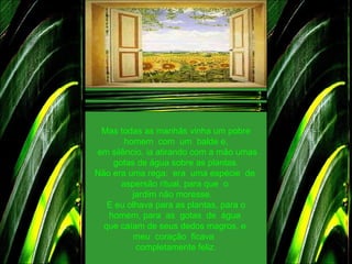 Mas todas as manhãs vinha um pobre homem  com  um  balde e,   em silêncio, ia atirando com a mão umas gotas de água sobre as plantas. Não era uma rega:  era  uma espécie  de  aspersão ritual, para que  o  jardim não moresse.    E eu olhava para as plantas, para o homem, para  as  gotas  de  água  que caíam de seus dedos magros, e  meu  coração  ficava   completamente feliz. 