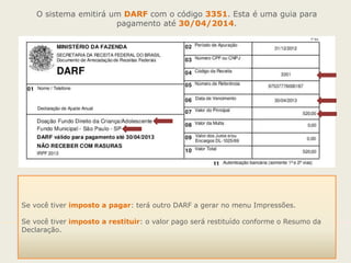 O sistema emitirá um DARF com o código 3351. Esta é uma guia para
pagamento até 30/04/2014.

Se você tiver imposto a pagar: terá outro DARF a gerar no menu Impressões.
Se você tiver imposto a restituir: o valor pago será restituído conforme o Resumo da
Declaração.

 