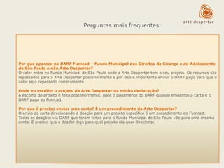 Perguntas mais frequentes

Por que aparece no DARF Fumcad – Fundo Municipal dos Direitos da Criança e do Adolescente
de São Paulo e não Arte Despertar?
O valor entra no Fundo Municipal de São Paulo onde a Arte Despertar tem o seu projeto. Os recursos são
repassados para a Arte Despertar posteriormente e por isso é importante enviar o DARF pago para que o
valor seja repassado corretamente.
Onde eu escolho o projeto da Arte Despertar na minha declaração?
A escolha do projeto é feita posteriormente, após o pagamento do DARF quando enviamos a carta e o
DARF pago ao Fumcad.
Por que é preciso enviar uma carta? É um procedimento da Arte Despertar?
O envio da carta direcionando a doação para um projeto específico é um procedimento do Fumcad.
Todas as doações via DARF que foram feitas para o Fundo Municipal de São Paulo vão para uma mesma
conta. É preciso que o doador diga para qual projeto ele quer direcionar.

 