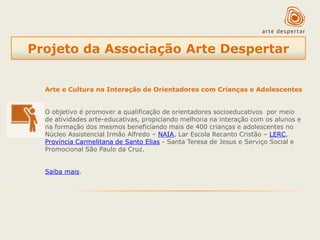 Projeto da Associação Arte Despertar
Arte e Cultura na Interação de Orientadores com Crianças e Adolescentes
O objetivo é promover a qualificação de orientadores socioeducativos por meio
de atividades arte-educativas, propiciando melhoria na interação com os alunos e
na formação dos mesmos beneficiando mais de 400 crianças e adolescentes no
Núcleo Assistencial Irmão Alfredo – NAIA, Lar Escola Recanto Cristão – LERC,
Província Carmelitana de Santo Elias - Santa Teresa de Jesus e Serviço Social e
Promocional São Paulo da Cruz.
Saiba mais.

 