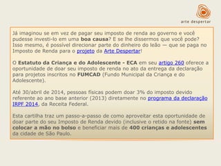 Já imaginou se em vez de pagar seu imposto de renda ao governo e você
pudesse investi-lo em uma boa causa? E se lhe dissermos que você pode?
Isso mesmo, é possível direcionar parte do dinheiro do leão — que se paga no
Imposto de Renda para o projeto da Arte Despertar!
O Estatuto da Criança e do Adolescente - ECA em seu artigo 260 oferece a
oportunidade de doar seu imposto de renda no ato da entrega da declaração
para projetos inscritos no FUMCAD (Fundo Municipal da Criança e do
Adolescente).
Até 30/abril de 2014, pessoas físicas podem doar 3% do imposto devido
referente ao ano base anterior (2013) diretamente no programa da declaração
IRPF 2014, da Receita Federal.

Esta cartilha traz um passo-a-passo de como aproveitar esta oportunidade de
doar parte do seu Imposto de Renda devido (inclusive o retido na fonte) sem
colocar a mão no bolso e beneficiar mais de 400 crianças e adolescentes
da cidade de São Paulo.

 