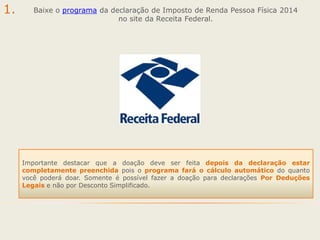 1.

Baixe o programa da declaração de Imposto de Renda Pessoa Física 2014
no site da Receita Federal.

Importante destacar que a doação deve ser feita depois da declaração estar
completamente preenchida pois o programa fará o cálculo automático do quanto
você poderá doar. Somente é possível fazer a doação para declarações Por Deduções
Legais e não por Desconto Simplificado.

 