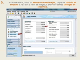 6.

Na barra lateral, ainda no Resumo da Declaração, clique em Cálculo do
Imposto e veja que o valor da doação já entrou no campo Dedução de
Incentivo.

 