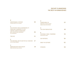 OUR ART IS AWAKENING
                                                                            THE BEST IN HUMAN BEINGS




0
                                                   4
INDISPENSABLE UTOPIANS                        02   A WORD ABOUT US                               22
EDUARDO MONTECHI VALLADARES                        MARIA ANGELA DE SOUZA LIMA RIZZI
                                                   MARIA HELENA DA CRUZ SPONTON

1
THE NOTION OF SOCIAL RESPONSIBILITY                5
FROM EARLY MODERNITY TO THE                        THE VIEW FROM OUTSIDE                         40
CONTEXT IN WHICH ASSOCIAÇÃO
ARTE DESPERTAR EMERGED                        05   6
RUI LUIS RODRIGUES
                                                   YESTERDAY, TODAY, TOMORROW                    54
                                                   REGINA VIDIGAL GUARITA
TIMELINE                                      11
                                                   OUR PARTNERS                                  56
2
THE INDIVIDUAL AND THE ART OF SELF-CREATION   17
FELIPE DE SOUZA TARÁBOLA
                                                   ABOUT THE AUTHORS                             63

3
AWAKENING WITH AND FOR ART                    19   SPONSORS                                      64
MARIA CHRISTINA DE SOUZA LIMA RIZZI
 