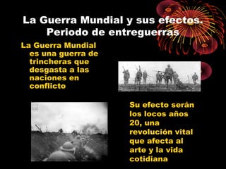 La Guerra Mundial y sus efectos.
Periodo de entreguerras
La Guerra Mundial
es una guerra de
trincheras que
desgasta a las
naciones en
conflicto
Su efecto serán
los locos años
20, una
revolución vital
que afecta al
arte y la vida
cotidiana
 