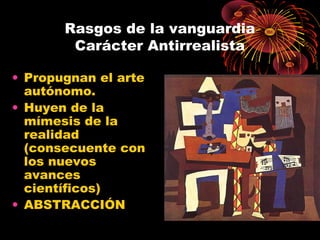 Rasgos de la vanguardia
Carácter Antirrealista
• Propugnan el arte
autónomo.
• Huyen de la
mímesis de la
realidad
(consecuente con
los nuevos
avances
científicos)
• ABSTRACCIÓN
 