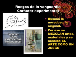 Rasgos de la vanguardia
Carácter experimental
• Buscan lo
novedoso, lo
original.
• Por eso se
MEZCLAN artes,
materiales y se
concibe EL
ARTE COMO UN
JUEGO
 
