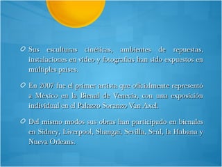 Sus esculturas cinéticas, ambientes de repuestas, instalaciones en video y fotografías han sido expuestos en múltiples países. En 2007 fue el primer artista que oficialmente representó a México en la Bienal de Venecia, con una exposición individual en el Palazzo Soranzo Van Axel.  Del mismo modos sus obras han participado en bienales en Sidney, Liverpool, Shangai, Sevilla, Seúl, la Habana y Nueva Orleans.  