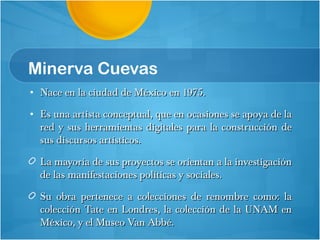 Minerva Cuevas Nace en la ciudad de México en 1975. Es una artista conceptual, que en ocasiones se apoya de la red y sus herramientas digitales para la construcción de sus discursos artísticos. La mayoría de sus proyectos se orientan a la investigación de las manifestaciones políticas y sociales. Su obra pertenece a colecciones de renombre como: la colección Tate en Londres, la colección de la UNAM en México, y el Museo Van Abbé.  