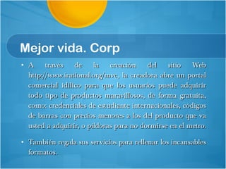 Mejor vida. Corp A través de la creación del sitio Web http://www.irational.org/mvc, la creadora abre un portal comercial idílico para que los usuarios puede adquirir todo tipo de productos maravillosos, de forma gratuita, como: credenciales de estudiante internacionales, códigos de barras con precios menores a los del producto que va usted a adquirir, o píldoras para no dormirse en el metro.  También regala sus servicios para rellenar los incansables formatos. 
