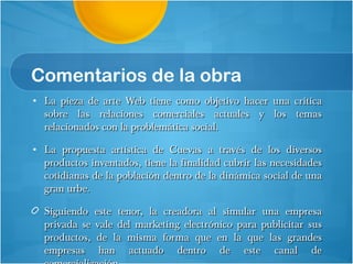 Comentarios de la obra La pieza de arte Web tiene como objetivo hacer una critica sobre las relaciones comerciales actuales y los temas relacionados con la problemática social.  La propuesta artística de Cuevas a través de los diversos productos inventados, tiene la finalidad cubrir las necesidades cotidianas de la población dentro de la dinámica social de una gran urbe.  Siguiendo este tenor, la creadora al simular una empresa privada se vale del marketing electrónico para publicitar sus productos, de la misma forma que en la que las grandes empresas han actuado dentro de este canal de comercialización. 