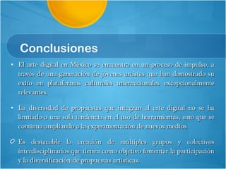 Conclusiones El arte digital en México se encuentra en un proceso de impulso, a través de una generación de jóvenes artistas que han demostrado su éxito en plataformas culturales internacionales excepcionalmente relevantes.  La diversidad de propuestas que integran al arte digital no se ha limitado a una sola tendencia en el uso de herramientas, sino que se continua ampliando a la experimentación de nuevos medios Es destacable la creación de múltiples grupos y colectivos interdisciplinarios que tienen como objetivo fomentar la participación y la diversificación de propuestas artísticas. 