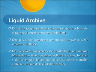 Liquid Archive Es una obra que puede ser descrita como una base de datos que el artista construye desde 1998. Esta pieza está compuesta por un total mayor a 1,500 imágenes digitales.  La colección de imágenes es el resultado de una intensa búsqueda por íconos gráficos en libros, revistas, Internet y de las propias fotografías del artista sobre el medio ambiente urbano de la ciudad de México. 