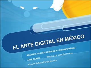 EL ARTE DIGITAL EN MÉXICO MAESTRIA EN ARTE MODERNO Y CONTEMPORÁNEO  ARTE DIGITAL  -  Maestro: Dr. José Raúl Pérez Alumna: Rebeca Pareja Amador  