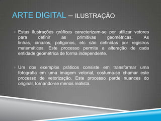 ARTE DIGITAL – ILUSTRAÇÃO
 Estas ilustrações gráficas caracterizam-se por utilizar vetores

para
definir
as
primitivas
geométricas.
As
linhas, círculos, polígonos, etc são definidas por registros
matemáticos. Este processo permite a alteração de cada
entidade geométrica de forma independente.
 Um

dos exemplos práticos consiste em transformar uma
fotografia em uma imagem vetorial, costuma-se chamar este
processo de vetorização. Este processo perde nuances do
original, tornando-se menos realista.

 