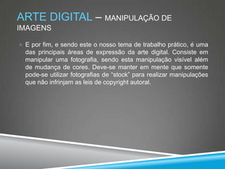 ARTE DIGITAL – MANIPULAÇÃO DE
IMAGENS
 E por fim, e sendo este o nosso tema de trabalho prático, é uma

das principais áreas de expressão da arte digital. Consiste em
manipular uma fotografia, sendo esta manipulação visível além
de mudança de cores. Deve-se manter em mente que somente
pode-se utilizar fotografias de “stock” para realizar manipulações
que não infrinjam as leis de copyright autoral.

 