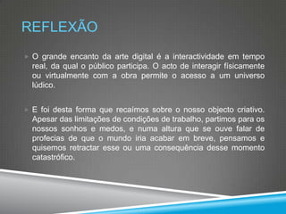 REFLEXÃO
 O grande encanto da arte digital é a interactividade em tempo

real, da qual o público participa. O acto de interagir físicamente
ou virtualmente com a obra permite o acesso a um universo
lúdico.
 E foi desta forma que recaímos sobre o nosso objecto criativo.

Apesar das limitações de condições de trabalho, partimos para os
nossos sonhos e medos, e numa altura que se ouve falar de
profecias de que o mundo iria acabar em breve, pensamos e
quisemos retractar esse ou uma consequência desse momento
catastrófico.

 