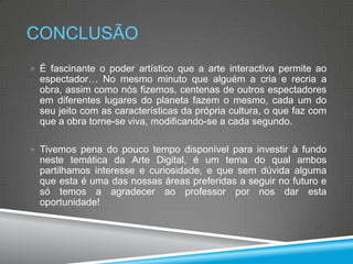 CONCLUSÃO
 É fascinante o poder artístico que a arte interactiva permite ao

espectador… No mesmo minuto que alguém a cria e recria a
obra, assim como nós fizemos, centenas de outros espectadores
em diferentes lugares do planeta fazem o mesmo, cada um do
seu jeito com as características da própria cultura, o que faz com
que a obra torne-se viva, modificando-se a cada segundo.
 Tivemos pena do pouco tempo disponível para investir à fundo

neste temática da Arte Digital, é um tema do qual ambos
partilhamos interesse e curiosidade, e que sem dúvida alguma
que esta é uma das nossas áreas preferidas a seguir no futuro e
só temos a agradecer ao professor por nos dar esta
oportunidade!

 