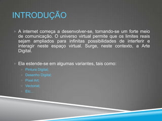 INTRODUÇÃO
 A internet começa a desenvolver-se, tornando-se um forte meio

de comunicação. O universo virtual permite que os limites reais
sejam ampliados para infinitas possibilidades de interferir e
interagir neste espaço virtual. Surge, neste contexto, a Arte
Digital.
 Ela estende-se em algumas variantes, tais como:
 Pintura Digital;
 Desenho Digital;
 Pixel Art;
 Vectorial;
 Etc…

 