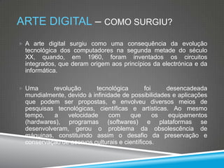 ARTE DIGITAL – COMO SURGIU?
 A arte digital surgiu como uma consequência da evolução

tecnológica dos computadores na segunda metade do século
XX, quando, em 1960, foram inventados os circuitos
integrados, que deram origem aos princípios da electrónica e da
informática.
 Uma

revolução
tecnológica
foi
desencadeada
mundialmente, devido à infinidade de possibilidades e aplicações
que podem ser propostas, e envolveu diversos meios de
pesquisas tecnológicas, científicas e artísticas. Ao mesmo
tempo,
a
velocidade
com
que
os
equipamentos
(hardwares), programas (softwares) e plataformas se
desenvolveram, gerou o problema da obsolescência de
máquinas, constituindo assim o desafio da preservação e
conservação de acervos culturais e científicos.

 