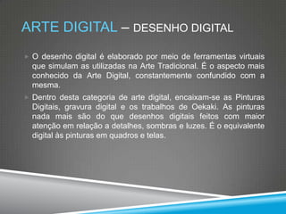 ARTE DIGITAL – DESENHO DIGITAL
 O desenho digital é elaborado por meio de ferramentas virtuais

que simulam as utilizadas na Arte Tradicional. É o aspecto mais
conhecido da Arte Digital, constantemente confundido com a
mesma.
 Dentro desta categoria de arte digital, encaixam-se as Pinturas

Digitais, gravura digital e os trabalhos de Oekaki. As pinturas
nada mais são do que desenhos digitais feitos com maior
atenção em relação a detalhes, sombras e luzes. É o equivalente
digital às pinturas em quadros e telas.

 