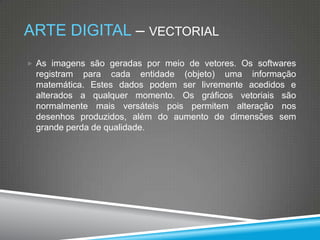 ARTE DIGITAL – VECTORIAL
 As imagens são geradas por meio de vetores. Os softwares

registram para cada entidade (objeto) uma informação
matemática. Estes dados podem ser livremente acedidos e
alterados a qualquer momento. Os gráficos vetoriais são
normalmente mais versáteis pois permitem alteração nos
desenhos produzidos, além do aumento de dimensões sem
grande perda de qualidade.

 
