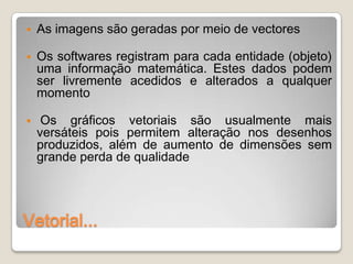    As imagens são geradas por meio de vectores

   Os softwares registram para cada entidade (objeto)
    uma informação matemática. Estes dados podem
    ser livremente acedidos e alterados a qualquer
    momento

    Os gráficos vetoriais são usualmente mais
    versáteis pois permitem alteração nos desenhos
    produzidos, além de aumento de dimensões sem
    grande perda de qualidade




Vetorial...
 