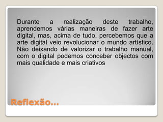 Durante      a    realização   deste   trabalho,
 aprendemos várias maneiras de fazer arte
 digital, mas, acima de tudo, percebemos que a
 arte digital veio revolucionar o mundo artístico.
 Não deixando de valorizar o trabalho manual,
 com o digital podemos conceber objectos com
 mais qualidade e mais criativos




Reflexão…
 