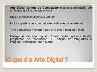    Arte Digital ou Arte de Computador é aquela produzida em
    ambiente gráfico computacional

   Utiliza processos digitais e virtuais

   Inclui experiências com net arte, web arte, videoarte, etc

   Tem o objectivo mostrar que a arte não é feita só à mão

   Categorias de arte digital: pintura digital, gravura digital,
    programas de modelação 3D, edição de fotografias e
    imagens, animação, entre outros.




O que é a Arte Digital ?
 