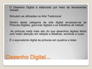    O Desenho Digital é elaborado por meio de ferramentas
    virtuais

   Simulam as utilizadas na Arte Tradicional

   Dentro desta categoria de arte digital encaixam-se as
    Pinturas Digitais, gravuras digitais e os trabalhos de Oekaki

    As pinturas nada mais são do que desenhos digitais feitos
    com maior atenção em relação a detalhes, sombras e luzes

   É o equivalente digital às pinturas em quadros e telas




Desenho Digital...
 
