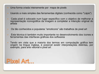    Uma forma criada inteiramente por mapa de pixels

   Usando a mais simples das ferramentas digitais (conhecida como "Lápis")

    Cada pixel é colocado num lugar específico com o objetivo de melhorar a
    representação iconográfica da imagem e completar a intenção original do
    artista

   Os tão conhecidos e populares ”emoticons” são trabalhos de pixel art

    Esta técnica é também muito importante no desenvolvimento dos ícones e
    ferramentas das interfaces gráficas dos softwares

   Tendo em vista que a maioria dos termos em computação gráfica tem
    origem na língua inglesa, é possível existir interpretações distintas, por
    exemplo, para arte vetorial e pixel art




Pixel Art...
 