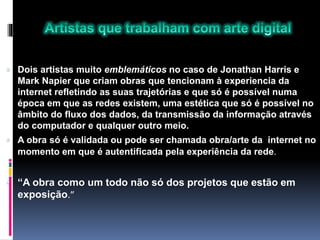  Dois artistas muito emblemáticos no caso de Jonathan Harris e
Mark Napier que criam obras que tencionam à experiencia da
internet refletindo as suas trajetórias e que só é possível numa
época em que as redes existem, uma estética que só é possível no
âmbito do fluxo dos dados, da transmissão da informação através
do computador e qualquer outro meio.
 A obra só é validada ou pode ser chamada obra/arte da internet no
momento em que é autentificada pela experiência da rede.
 “A obra como um todo não só dos projetos que estão em
exposição.”
 