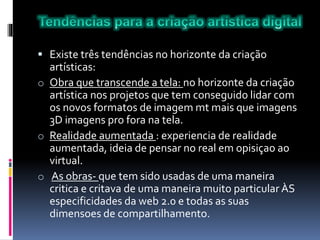 Existe três tendências no horizonte da criação
artísticas:
o Obra que transcende a tela: no horizonte da criação
artística nos projetos que tem conseguido lidar com
os novos formatos de imagem mt mais que imagens
3D imagens pro fora na tela.
o Realidade aumentada : experiencia de realidade
aumentada, ideia de pensar no real em opisiçao ao
virtual.
o As obras- que tem sido usadas de uma maneira
critica e critava de uma maneira muito particular ÀS
especificidades da web 2.0 e todas as suas
dimensoes de compartilhamento.
 