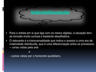  Para o artista em si que liga com os meios digitais, a situação tem-
se tornado muito curiosa e bastante desafiadora.
 O relevante é a transversalidade que indica o acesso a uma era de
criatividade distribuída, que é uma diferenciação entre os processos:
-- umas vistas pela arte
e
- outras vistas por o horizonte quotidiano.
 