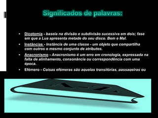  Dicotomia - baseia na divisão e subdivisão sucessiva em dois; fase
em que a Lua apresenta metade do seu disco. Bem e Mal.
 Instâncias - Instância de uma classe - um objeto que compartilha
com outros o mesmo conjunto de atributos.
 Anacronismo - Anacronismo é um erro em cronologia, expressada na
falta de alinhamento, consonância ou correspondência com uma
época.
 Efémero - Coisas efémeras são aquelas transitórias, passageiras ou
que duram pouco tempo.
 