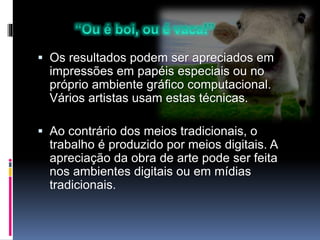  Os resultados podem ser apreciados em
impressões em papéis especiais ou no
próprio ambiente gráfico computacional.
Vários artistas usam estas técnicas.
 Ao contrário dos meios tradicionais, o
trabalho é produzido por meios digitais. A
apreciação da obra de arte pode ser feita
nos ambientes digitais ou em mídias
tradicionais.
 