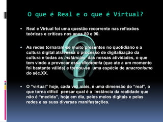  Real e Virtual foi uma questão recorrente nas reflexões
teóricas e criticas nos anos 80 e 90.
 As redes tornaram-se muito presentes no quotidiano e a
cultura digital atravessa o processo de digitalização da
cultura e todas as instâncias das nossas atividades, o que
tem vindo a provocar essa dicotomia (que ate a um momento
foi bastante válida) e tornou-se uma espécie de anacronismo
do séc.XX.
 O “virtual” hoje, cada vez mais, é uma dimensão do “real”, o
que torna difícil pensar qual é a instância da realidade que
não é “medida”, hoje em dia, pelos meios digitais e pelas
redes e as suas diversas manifestações.
 