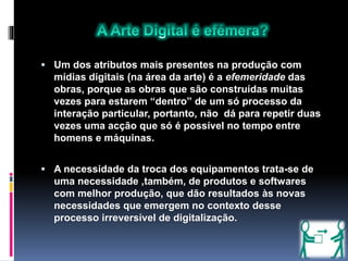  Um dos atributos mais presentes na produção com
mídias digitais (na área da arte) é a efemeridade das
obras, porque as obras que são construídas muitas
vezes para estarem “dentro” de um só processo da
interação particular, portanto, não dá para repetir duas
vezes uma acção que só é possível no tempo entre
homens e máquinas.
 A necessidade da troca dos equipamentos trata-se de
uma necessidade ,também, de produtos e softwares
com melhor produção, que dão resultados às novas
necessidades que emergem no contexto desse
processo irreversível de digitalização.
 
