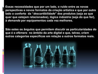 Essas necessidades que por um lado, o ruído entre as novas
perspectivas e novos formatos da criação artística e que por outro
lado o conforto da “descartibilidade” dos produtos (seja ao que
quer que estejam relacionados), lógica indústria (seja do que for),
à demanda por equipamentos cada vez melhores.
 São estes os ângulos que permitem discutir as particularidades do
que é o efémero no âmbito da arte digital e que, talvez, criem
outras categorias específicas em relação a outros formatos reais.
 